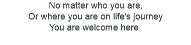 No matter who you are, Or where you are on life's journey You are welcome here. 
